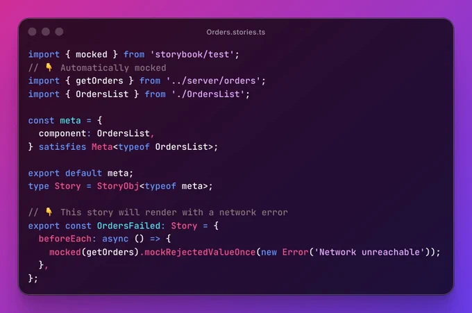 Orders.stories.ts file containing:

import { mocked } from 'storybook/test';
// 👇 Automatically mocked
import { getOrders } from '../server/orders';
import { OrdersList } from './OrdersList';

const meta = {
  component: OrdersList,
} satisfies Meta<typeof OrdersList>;
 
export default meta;
type Story = StoryObj<typeof meta>;

// 👇 This story will render with a network error
export const OrdersFailed: Story = {
  beforeEach: async () => {
    mocked(getOrders).mockRejectedValueOnce(new Error('Network unreachable'));
  },
};