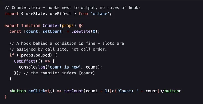 // Counter.tsrx — hooks next to output, no rules of hooks
import { useState, useEffect } from 'octane';

export function Counter(props) @{
	const [count, setCount] = useState(0);

	// A hook behind a condition is fine — slots are
	// assigned by call site, not call order.
	if (!props.paused) {
		useEffect(() => {
			console.log('count is now', count);
		}); // the compiler infers [count]
	}

	<button onClick={() => setCount(count + 1)}>{'Count: ' + count}</button>
}